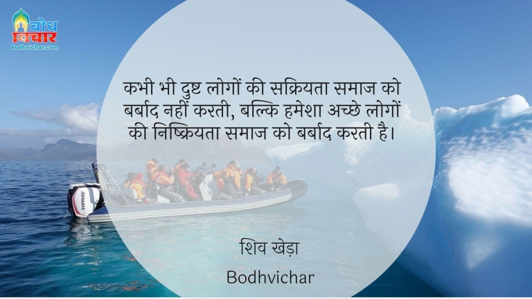 कभी भी दुष्ट लोगों की सक्रियता समाज को बर्बाद नहीं करती, बल्कि हमेशा अच्छे लोगों की निष्क्रियता समाज को बर्बाद करती है। : Kabhi bhi dushta logo kisakriyata samaaj ko barbaad nahi karti balki hamrsha achche logo ki nishkriyta samaaj barbaad karti hai. - शिव खेड़ा