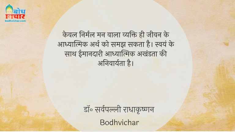 केवल निर्मल मन वाला व्यक्ति ही जीवन के आध्यात्मिक अर्थ को समझ सकता है। स्वयं के साथ ईमानदारी आध्यात्मिक अखंडता की अनिवार्यता है। : Keval nirmal mann wala vyakti hi eevan ke aadhyatmik arth ko samajh sakta hai . swayam ke sath imaandari aadhyatmik  akhandata ki anivaryata hai. - डॉ॰ सर्वपल्ली राधाकृष्णन