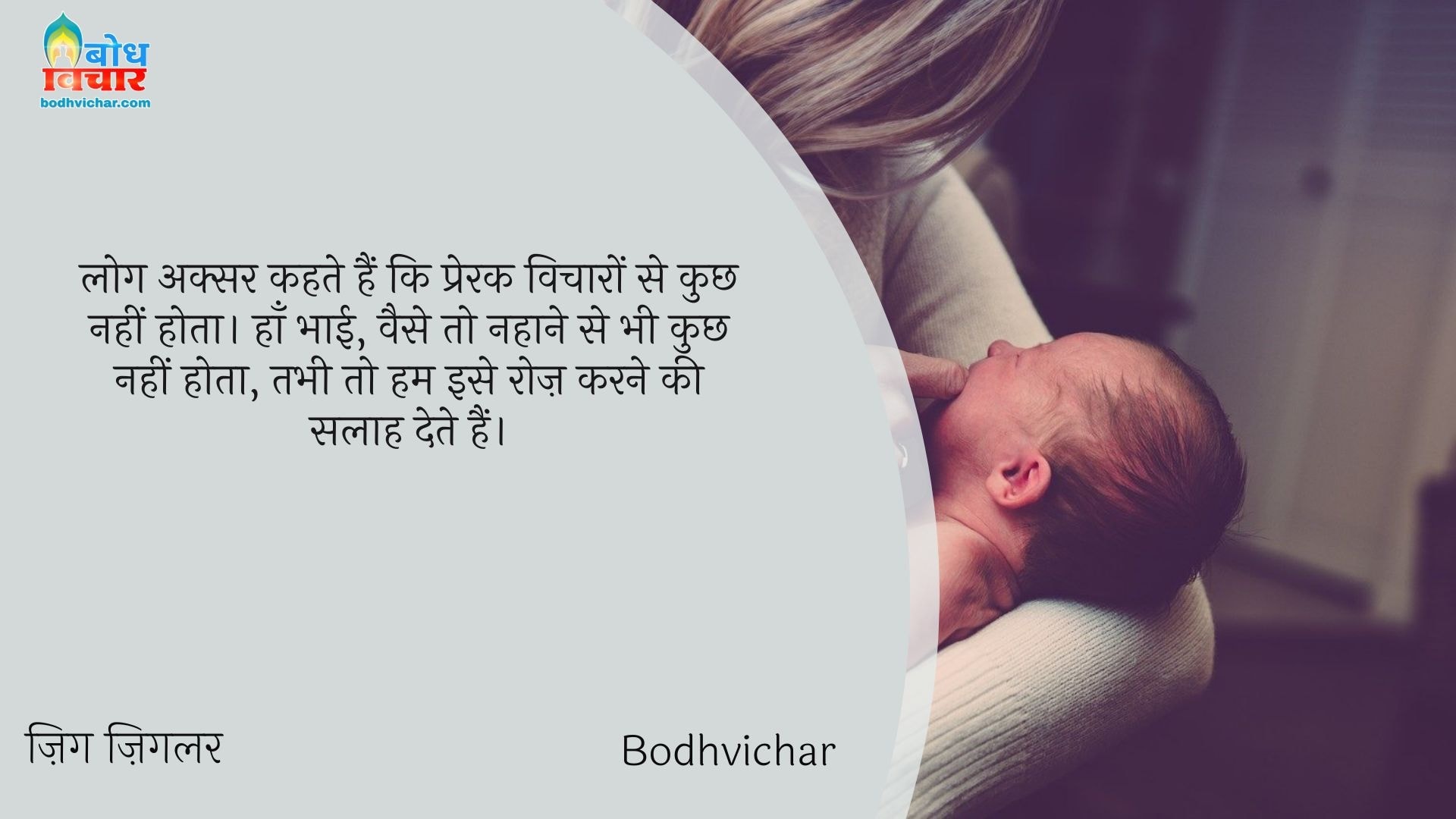 लोग अक्सर कहते हैं कि प्रेरक विचारों से कुछ नहीं होता। हाँ भाई, वैसे तो नहाने से भी कुछ नहीं होता, तभी तो हम इसे रोज़ करने की सलाह देते हैं। : Log aksar kahte hain ki prerak vicharo se kuchh nahi hota . haan bhai , waise to nahane se bhi kuchh nahi hota tab bhi to hum ise roj karne ki salah dete hain. - ज़िग ज़िगलर