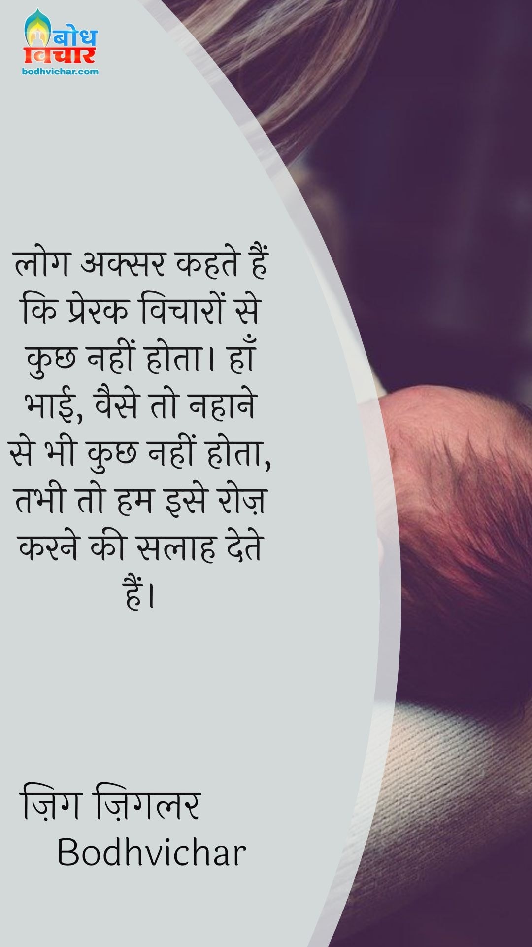 लोग अक्सर कहते हैं कि प्रेरक विचारों से कुछ नहीं होता। हाँ भाई, वैसे तो नहाने से भी कुछ नहीं होता, तभी तो हम इसे रोज़ करने की सलाह देते हैं। : Log aksar kahte hain ki prerak vicharo se kuchh nahi hota . haan bhai , waise to nahane se bhi kuchh nahi hota tab bhi to hum ise roj karne ki salah dete hain. - ज़िग ज़िगलर