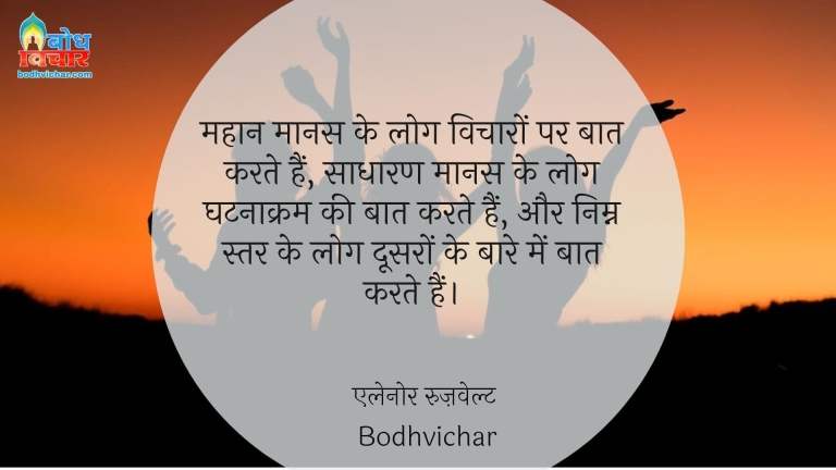 महान मानस के लोग विचारों पर बात करते हैं, साधारण मानस के लोग घटनाक्रम की बात करते हैं, और निम्न स्तर के लोग दूसरों के बारे में बात करते हैं। : Mahan maanas ke log vicharo par baat karte hain, sadharan manas ke log ghatnakram ki baat karte hain aur nimna star ke log doosro ke baare mein charcha karte hain. - एलेनोर रुज़वेल्ट