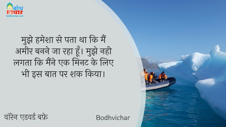 मुझे हमेशा से पता था कि मैं अमीर बनने जा रहा हूँ। मुझे नही लगता कि मैंने एक मिनट के लिए भी इस बात पर शक किया। : Mujhe humesha se hi pataa tha ki main ameer banne ja raha hu. mujhe nahi lagta ki maine ek minute ke liye bhi is baat pe shaq kiya. - वॉरेन एडवर्ड बफ़े