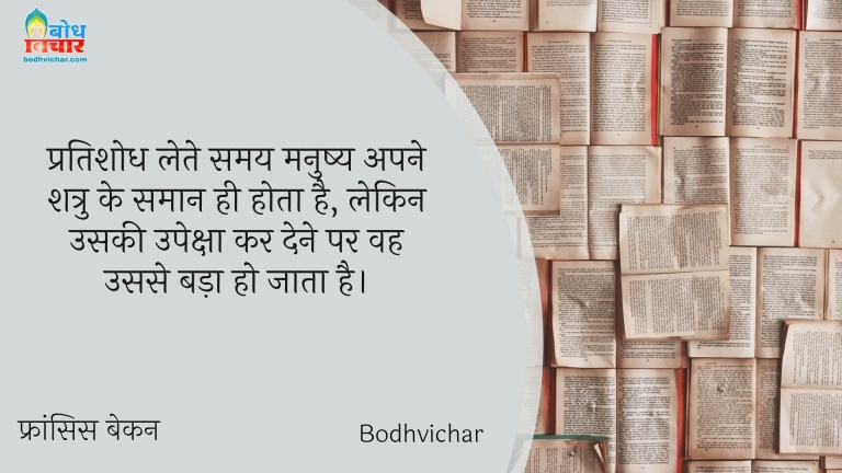 प्रतिशोध लेते समय मनुष्य अपने शत्रु के समान ही होता है, लेकिन उसकी उपेक्षा कर देने पर वह उससे बड़ा हो जाता है। : Pratishodh lete samay vyakti apne shatru ke samaan hi hota hai, lekin uski upeksha kar dee par usse bhi bada ho jata hai. - फ्रांसिस बेकन