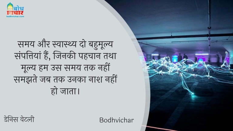 समय और स्वास्थ्य दो बहुमूल्य संपत्तियां हैं, जिनकी पहचान तथा मूल्य हम उस समय तक नहीं समझते जब तक उनका नाश नहीं हो जाता। : Samay aur swasthya do bahumollya sampattiyan hain, jinki pahchan tatha moolya hum us samay tak nahi samajhte jab tak unka naash nahi ho jata. - Unknown