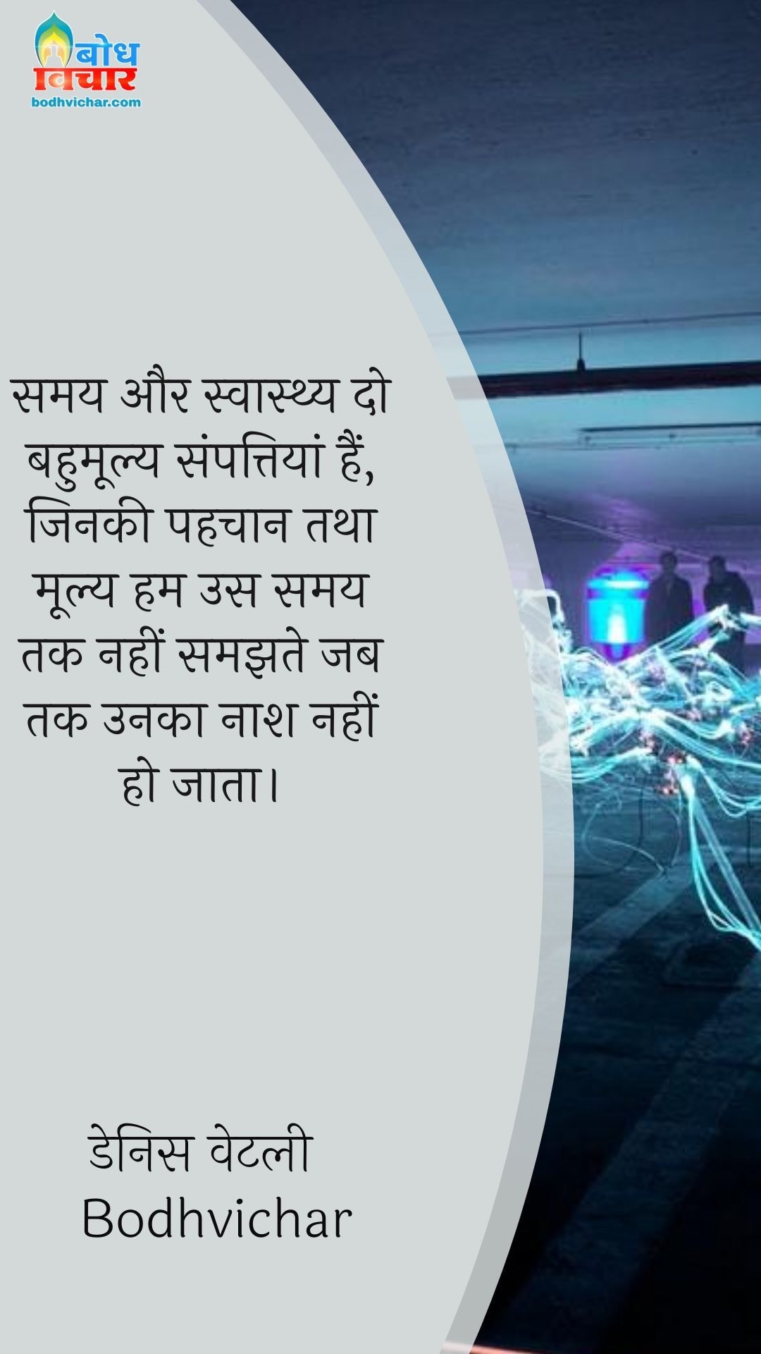 समय और स्वास्थ्य दो बहुमूल्य संपत्तियां हैं, जिनकी पहचान तथा मूल्य हम उस समय तक नहीं समझते जब तक उनका नाश नहीं हो जाता। : Samay aur swasthya do bahumollya sampattiyan hain, jinki pahchan tatha moolya hum us samay tak nahi samajhte jab tak unka naash nahi ho jata. - Unknown