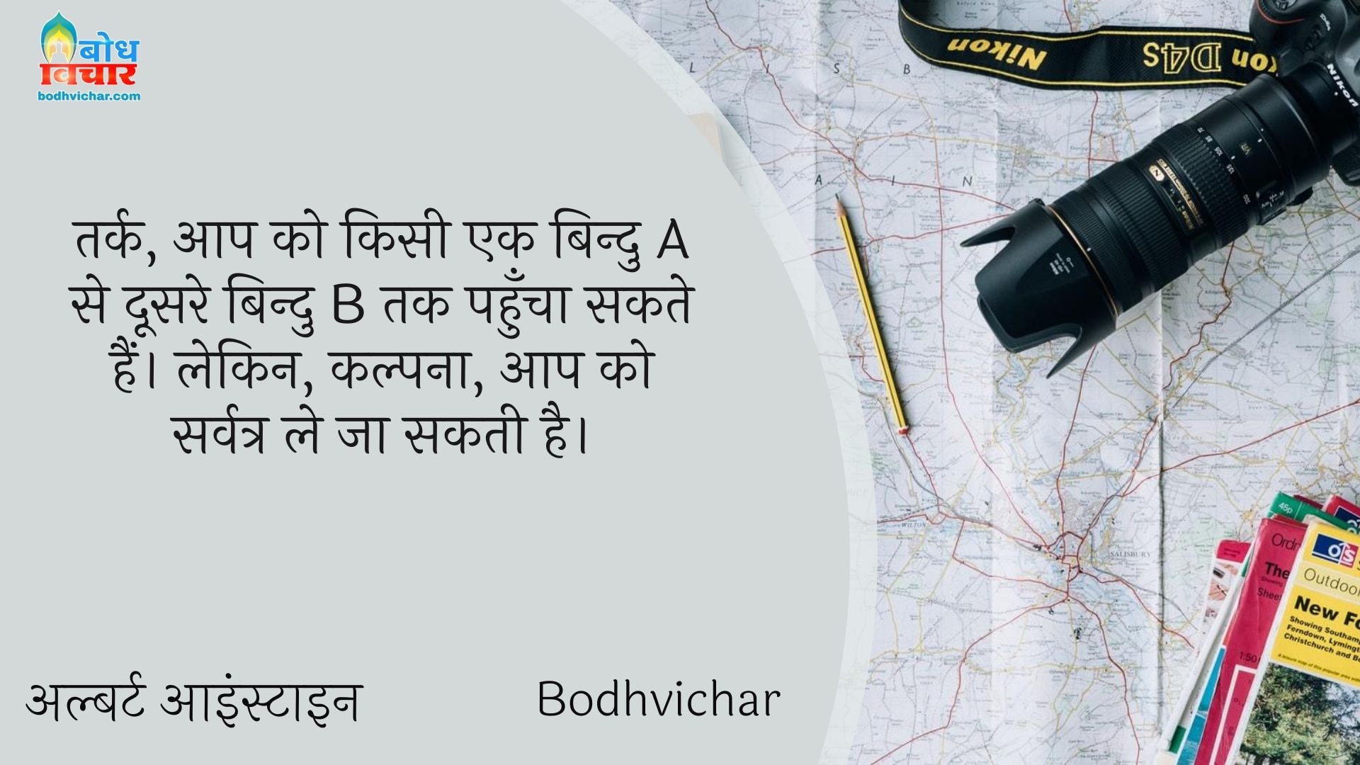तर्क, आप को किसी एक बिन्दु A से दूसरे बिन्दु B तक पहुँचा सकते हैं। लेकिन, कल्पना, आप को सर्वत्र ले जा सकती है। : Tark, aap ko kisi bindu ase dusre bindu b tak pahuncha sakte hain lekin kalpna aapko sarvatra le jaa sakti hai. - अल्बर्ट आइन्स्टाइन