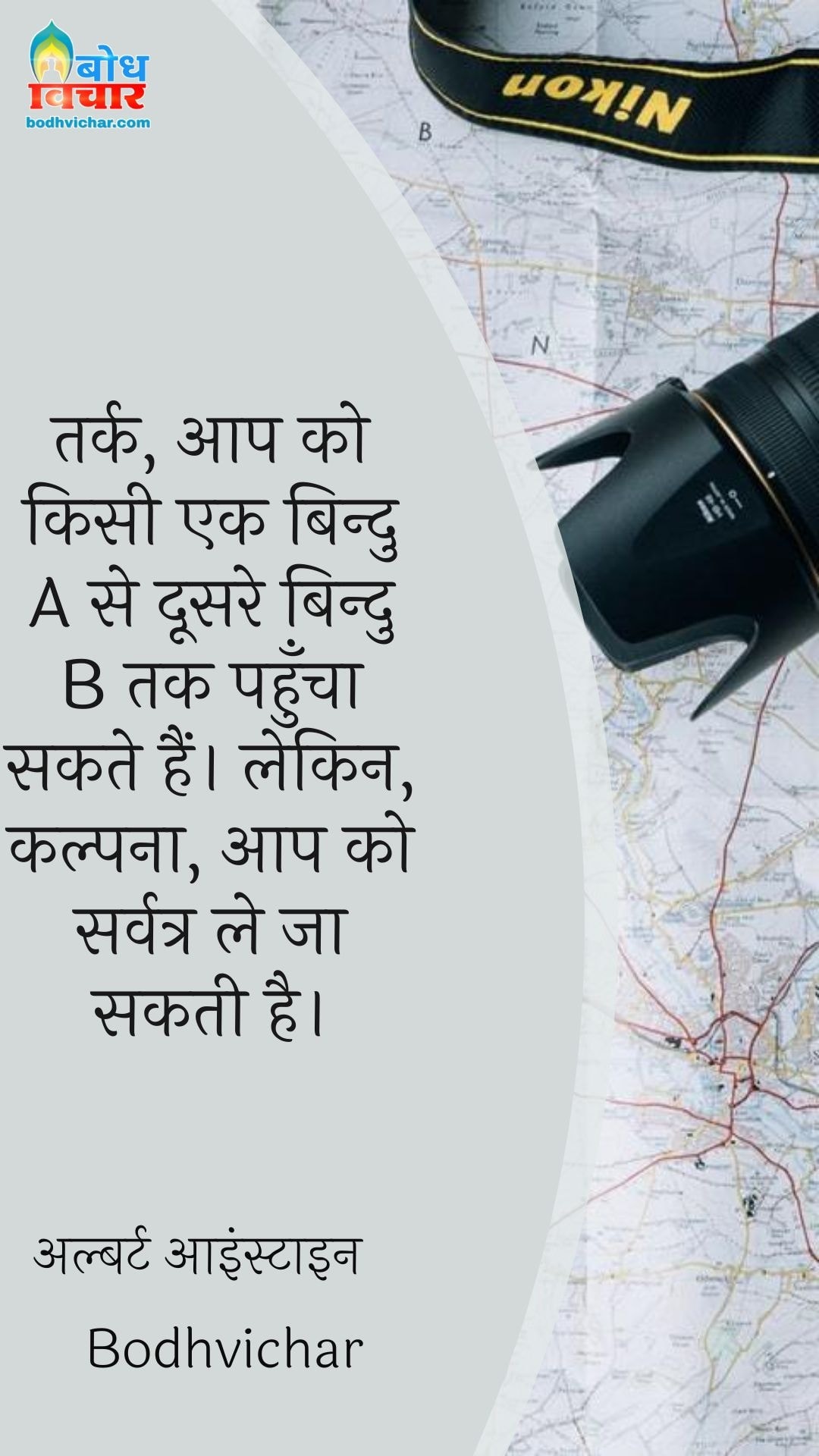 तर्क, आप को किसी एक बिन्दु A से दूसरे बिन्दु B तक पहुँचा सकते हैं। लेकिन, कल्पना, आप को सर्वत्र ले जा सकती है। : Tark, aap ko kisi bindu ase dusre bindu b tak pahuncha sakte hain lekin kalpna aapko sarvatra le jaa sakti hai. - अल्बर्ट आइन्स्टाइन
