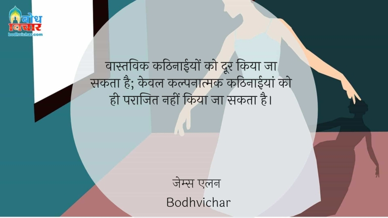 वास्तविक कठिनाईयों को दूर किया जा सकता है; केवल कल्पनात्मक कठिनाईयां को ही पराजित नहीं किया जा सकता है। : Vastvaik kathinaaiyon ko doorkiya ja sakta hai, keval kalpnatmakkathinaaiyon ko hi parajit nahi kiya sakta . - Unknown