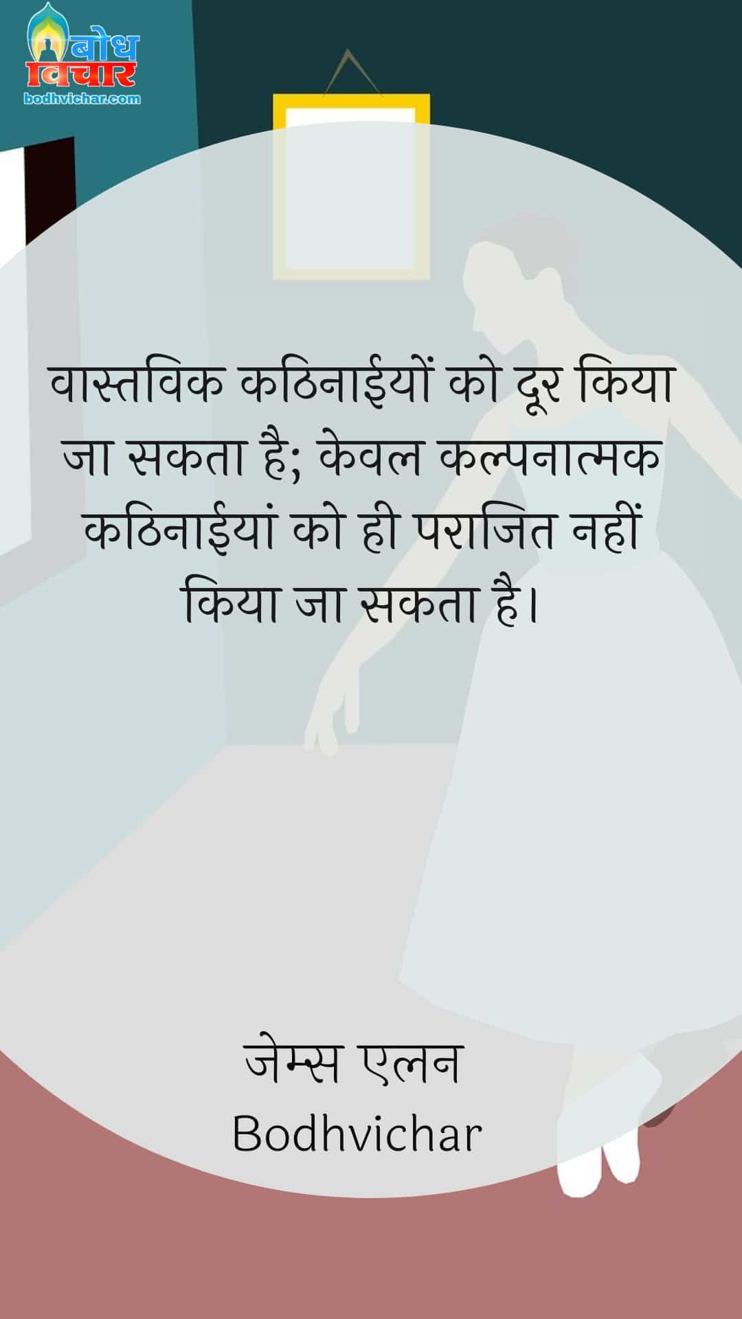 वास्तविक कठिनाईयों को दूर किया जा सकता है; केवल कल्पनात्मक कठिनाईयां को ही पराजित नहीं किया जा सकता है। : Vastvaik kathinaaiyon ko doorkiya ja sakta hai, keval kalpnatmakkathinaaiyon ko hi parajit nahi kiya sakta . - Unknown