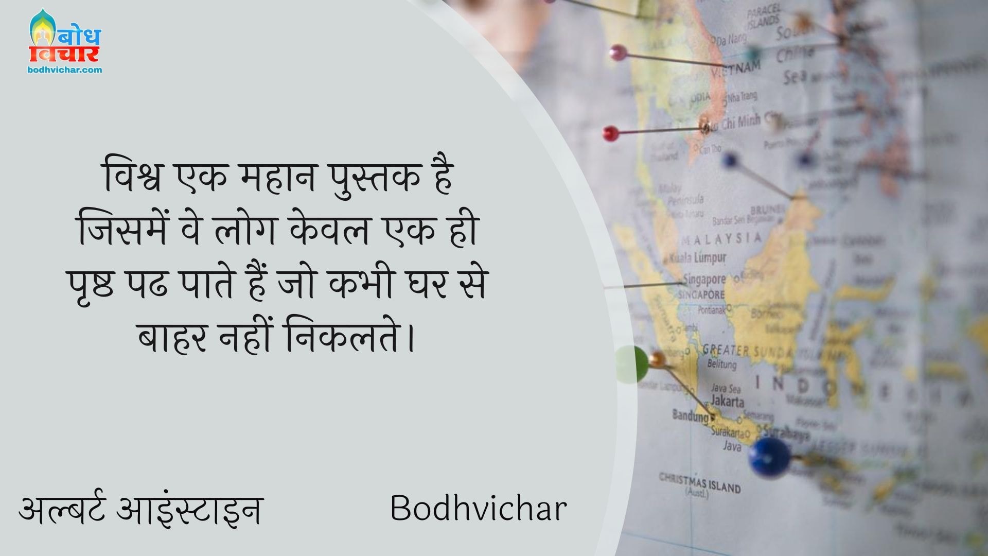 विश्व एक महान पुस्तक है जिसमें वे लोग केवल एक ही पृष्ठ पढ पाते हैं जो कभी घर से बाहर नहीं निकलते। : Vishv ek mahan pustak hai jisme ve log keval ek hi prashtha padh paate hain jo kabhi gharse bahar nahi nikalte. - अल्बर्ट आइन्स्टाइन