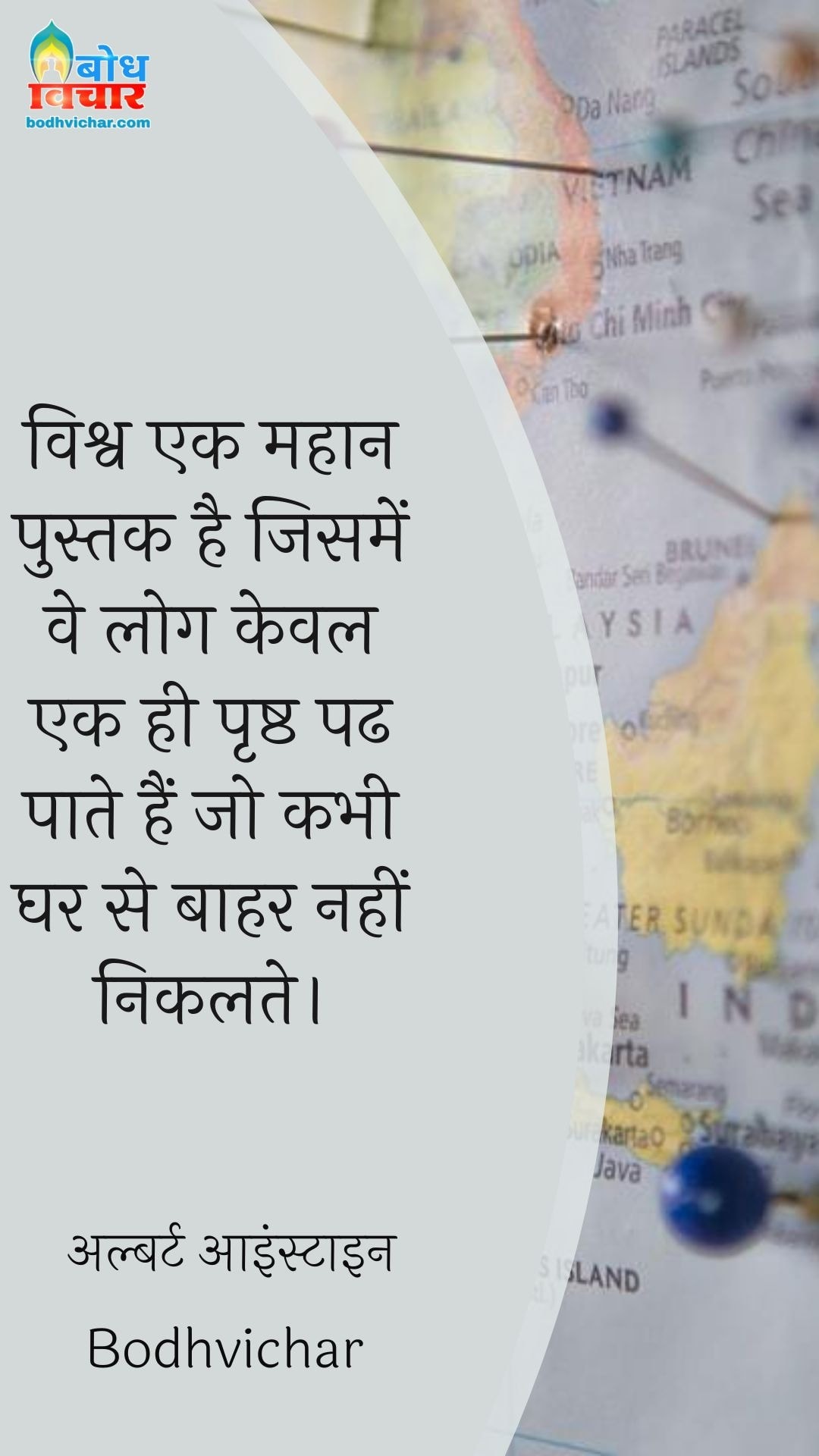 विश्व एक महान पुस्तक है जिसमें वे लोग केवल एक ही पृष्ठ पढ पाते हैं जो कभी घर से बाहर नहीं निकलते। : Vishv ek mahan pustak hai jisme ve log keval ek hi prashtha padh paate hain jo kabhi gharse bahar nahi nikalte. - अल्बर्ट आइन्स्टाइन