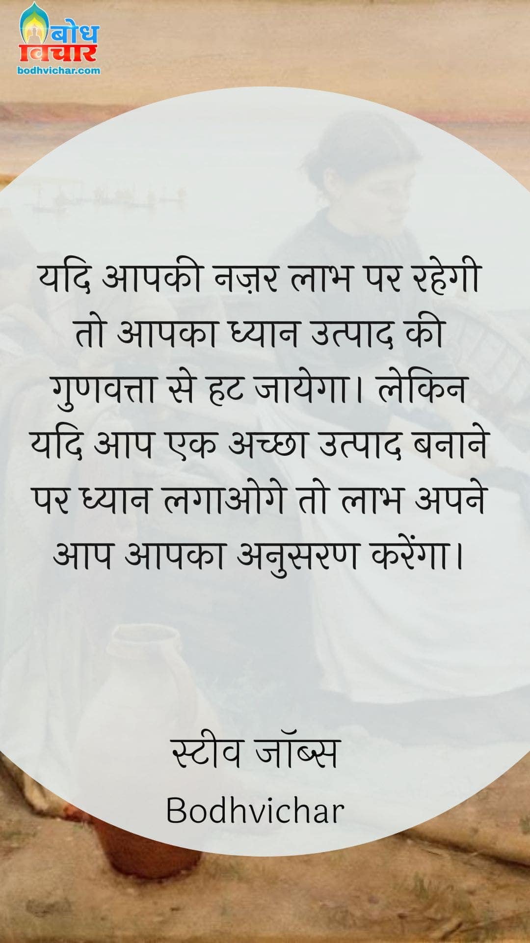 यदि आपकी नज़र लाभ पर रहेगी तो आपका ध्यान उत्पाद की गुणवत्ता से हट जायेगा। लेकिन यदि आप एक अच्छा उत्पाद बनाने पर ध्यान लगाओगे तो लाभ अपने आप आपका अनुसरण करेंगा। : Yadi aapki najar laabh par rahegi to aapka dhyaan utpaad ki gunvatta se hat jaayega, lekin yadiaap ek achchha utpaad banane par dhyaan lagaoge to laabh aapka anusaran karega. - स्टीव जॉब्स | Steve Jobs