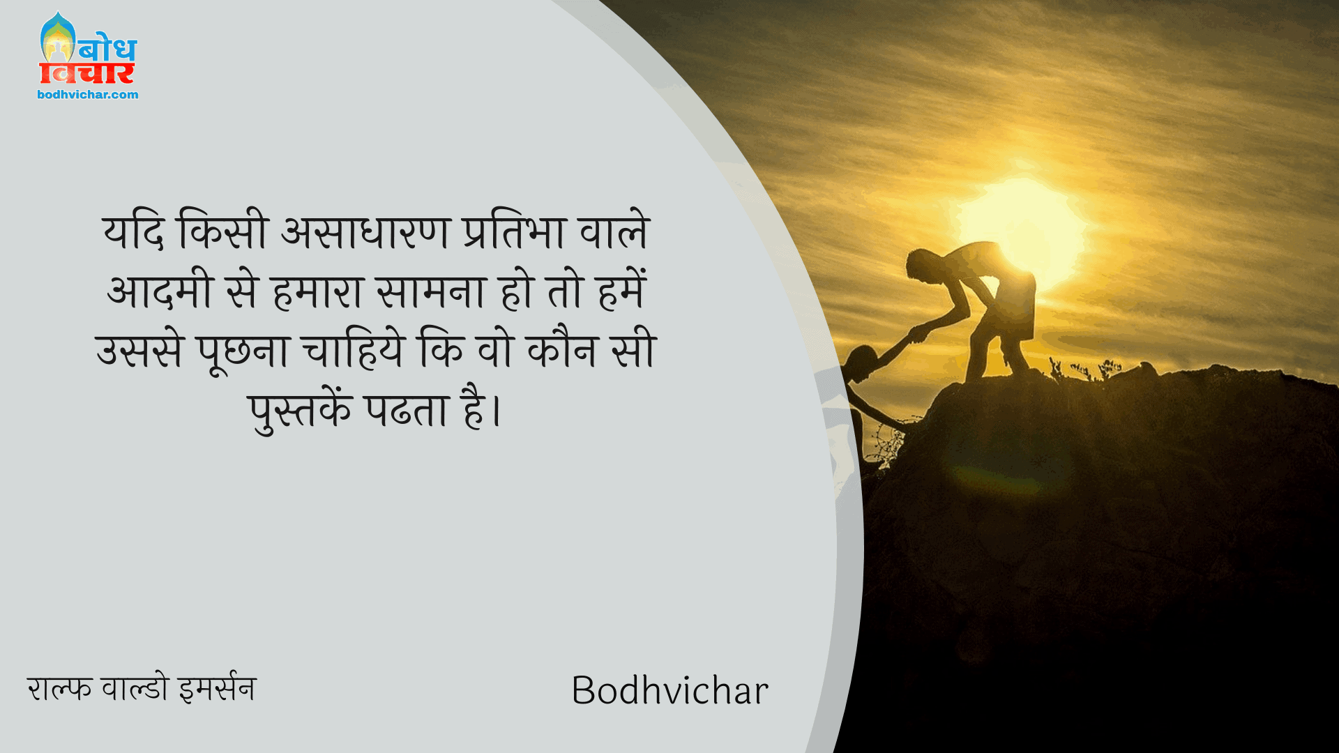 यदि किसी असाधारण प्रतिभा वाले आदमी से हमारा सामना हो तो हमें उससे पूछना चाहिये कि वो कौन सी पुस्तकें पढता है। : Yadi kisi asadharan pratibha wale aadmi se hamara saamna ho to humein usse puchhna chahiye ki wah kaun si pustekin padhta hai. - राल्फ वाल्डो इमर्सन