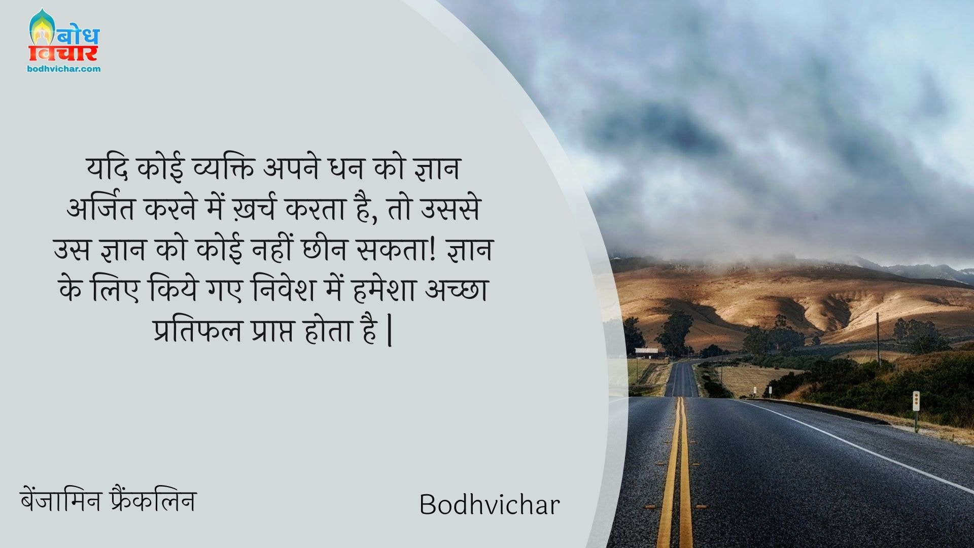 यदि कोई व्यक्ति अपने धन को ज्ञान अर्जित करने में ख़र्च करता है, तो उससे उस ज्ञान को कोई नहीं छीन सकता! ज्ञान के लिए किये गए निवेश में हमेशा अच्छा प्रतिफल प्राप्त होता है | : Yadi koi vyakti apne dhan ko gyaan arjit karne me kharch karta hai, to ussse us gyaan ko koi nahi chheen sakta - बेंजामिन फ्रैंकलिन