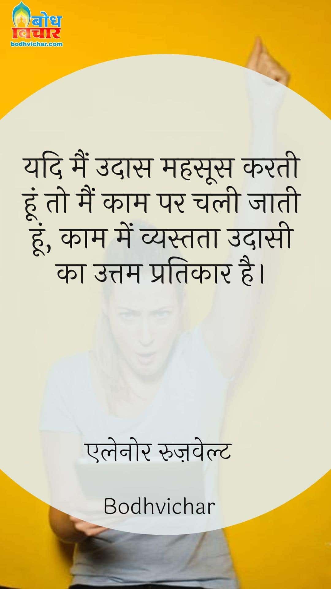 यदि मैं उदास महसूस करती हूं तो मैं काम पर चली जाती हूं, काम में व्यस्तता उदासी का उत्तम प्रतिकार है। : Yadi main udaas mehssos karti hoon to main kaam parchali jaati hoon, kaam mein vyastata udaasi ka uttam pratikar hai. - एलेनोर रुज़वेल्ट