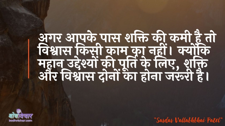 अगर आपके पास शक्ति की कमी है तो विश्वास किसी काम का नहीं। क्योंकि महान उद्देश्यों की पूर्ति के लिए, शक्ति और विश्वास दोनों का होना जरूरी है। : Agar aapake paas shakti kee kamee hai to vishvaas kisee kaam ka nahin. kyonki mahaan uddeshyon kee poorti ke lie, shakti aur vishvaas donon ka hona aavashyak hai. - सरदार वल्लभ भाई पटेल | Sardar Vallabhbhai Patel