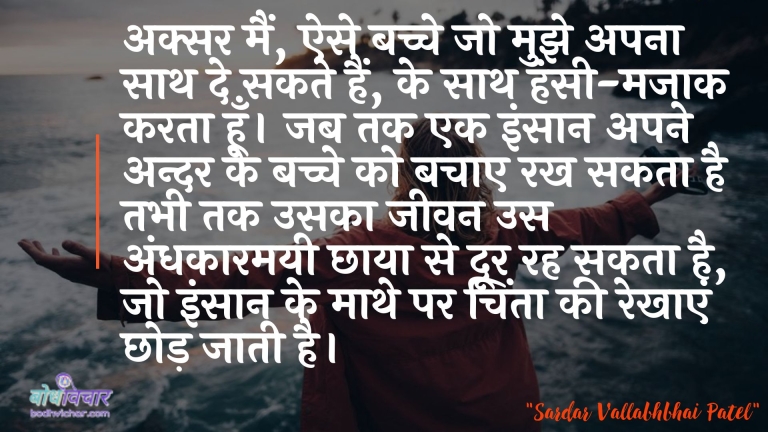 अक्सर मैं, ऐसे बच्चे जो मुझे अपना साथ दे सकते हैं, के साथ हंसी-मजाक करता हूँ। जब तक एक इंसान अपने अन्दर के बच्चे को बचाए रख सकता है तभी तक उसका जीवन उस अंधकारमयी छाया से दूर रह सकता है, जो इंसान के माथे पर चिंता की रेखाएं छोड़ जाती है। : Aksar main, aise bachche jo mujhe apana saath de sakate hain, ke saath hansee-majaak karata hoon. jab tak ek vyakti apane andar ke bachche ko bachaanee rakh sakata hai tab tak usaka jeevan us andhakaaramayee chhaaya se door rah sakata hai, jo insaan ke maathe par chinta kee rekhaen chhod jaatee hai. - सरदार वल्लभ भाई पटेल | Sardar Vallabhbhai Patel