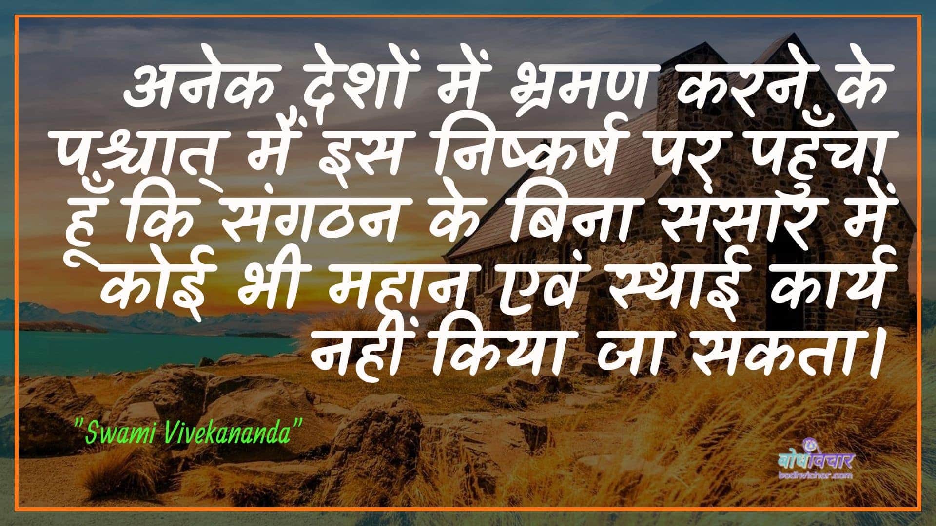 अनेक देशों में भ्रमण करने के पश्चात् मैं इस निष्कर्ष पर पहुँचा हूँ कि संगठन के बिना संसार में कोई भी महान एवं स्थाई कार्य नहीं किया जा सकता। : Anek deshon mein bhraman karane ke pashchaat main is nishkarsh par pahuncha hoon ki sangathan ke bina sansaar mein koee bhee mahaan evan sthaee kaary nahin kiya ja sakata - स्वामी विवेकानन्द | Swami Vivekananda