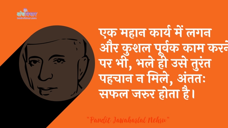 एक महान कार्य में लगन और कुशल पूर्वक काम करने पर भी, भले ही उसे तुरंत पहचान न मिले, अंततः सफल जरुर होता है। : Ek mahaan kaary mein lagan aur anukool poorvak kaam karane par bhee, bhale hee use turant pahachaan na mile, antim saphal jaroor hota hai. - जवाहरलाल नेहरू