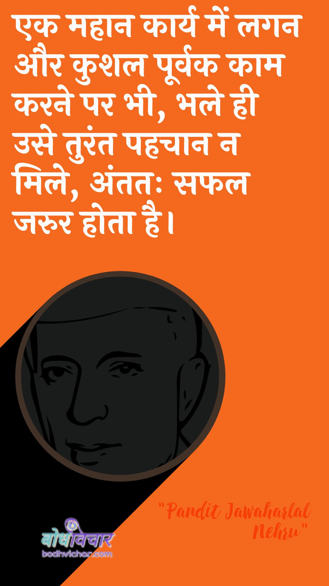 एक महान कार्य में लगन और कुशल पूर्वक काम करने पर भी, भले ही उसे तुरंत पहचान न मिले, अंततः सफल जरुर होता है। : Ek mahaan kaary mein lagan aur anukool poorvak kaam karane par bhee, bhale hee use turant pahachaan na mile, antim saphal jaroor hota hai. - जवाहरलाल नेहरू