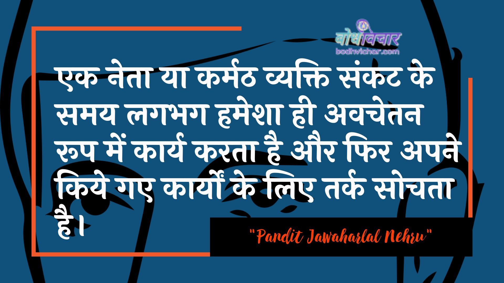 एक नेता या कर्मठ व्यक्ति संकट के समय लगभग हमेशा ही अवचेतन रूप में कार्य करता है और फिर अपने किये गए कार्यों के लिए तर्क सोचता है। : Ek neta ya karmath vyakti paristhiti ke samay lagabhag hamesha hee avachetan roop mein kaary karata hai aur phir apane kie gae kaaryon ke lie tarkasheelata ko sveekaar karata hai. - जवाहरलाल नेहरू