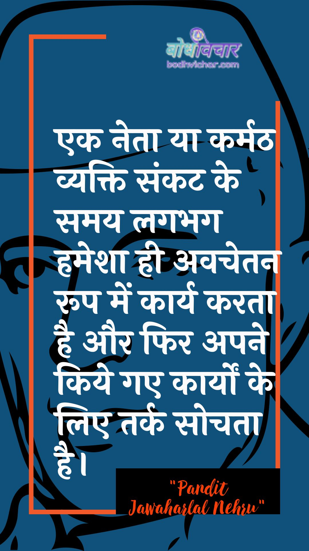 एक नेता या कर्मठ व्यक्ति संकट के समय लगभग हमेशा ही अवचेतन रूप में कार्य करता है और फिर अपने किये गए कार्यों के लिए तर्क सोचता है। : Ek neta ya karmath vyakti paristhiti ke samay lagabhag hamesha hee avachetan roop mein kaary karata hai aur phir apane kie gae kaaryon ke lie tarkasheelata ko sveekaar karata hai. - जवाहरलाल नेहरू