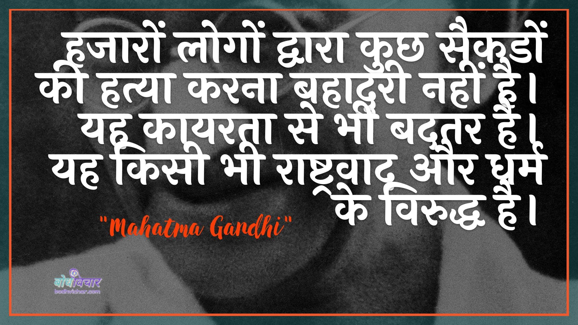 हजारों लोगों द्वारा कुछ सैकडों की हत्या करना बहादुरी नहीं है। यह कायरता से भी बदतर है। यह किसी भी राष्ट्रवाद और धर्म के विरुद्ध है। : Hajaaron logon dvaara kuchh saikadon kee hatya karana hamuree nahin hai. yah kaayarata se bhee badatar hai. yah kisee ka bhee raashtravaad aur dharm ke viruddh hai. - महात्मा गाँधी