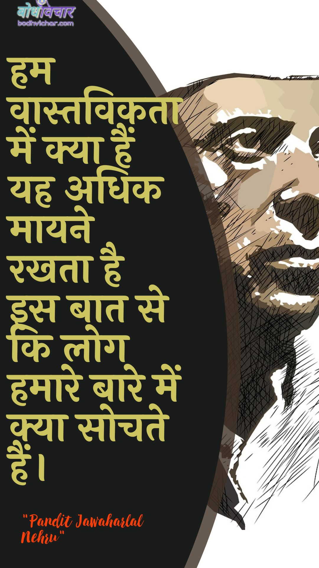 हम वास्तविकता में क्या हैं यह अधिक मायने रखता है इस बात से कि लोग हमारे बारे में क्या सोचते हैं। : Ham vaastavikata mein kya hain yah adhik maayane rakhata hai is baat se ki log hamaare baare mein kya sochate hain. - जवाहरलाल नेहरू