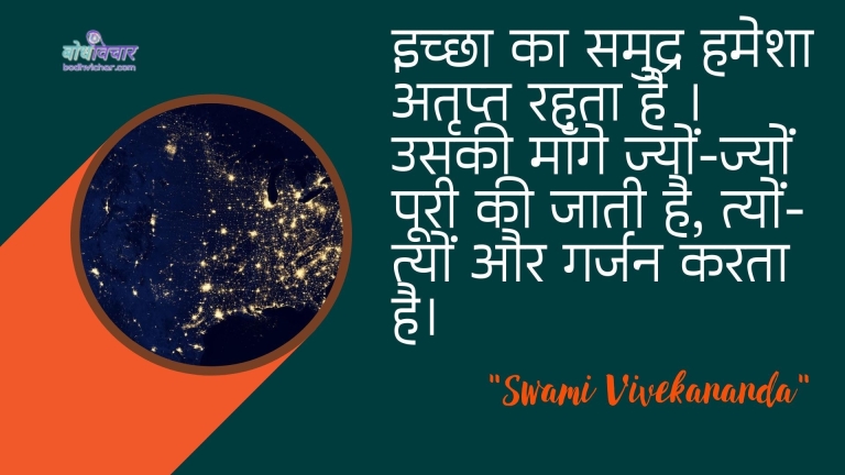 इच्छा का समुद्र हमेशा अतृप्त रहता है । उसकी माँगे ज्यों-ज्यों पूरी की जाती है, त्यों-त्यों और गर्जन करता है। : Ichchha ka samudr hamesha atalrpt rahata hai. usakee maange jyon-jyon pooree kee jaatee hai, tyon-tyon aur garajan karatee hai. - स्वामी विवेकानन्द | Swami Vivekananda