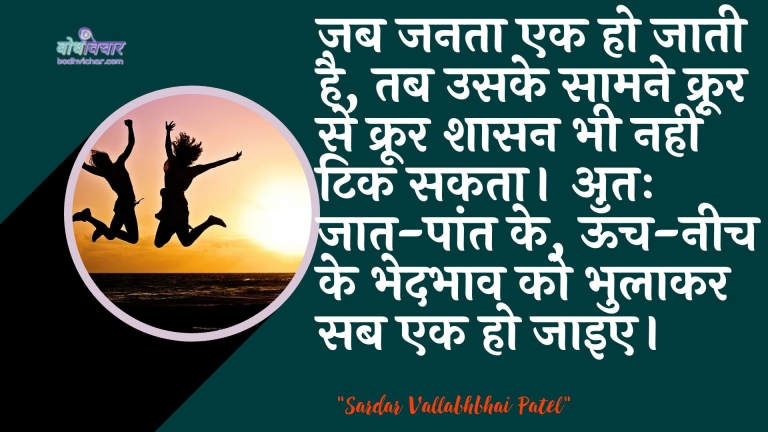 जब जनता एक हो जाती है, तब उसके सामने क्रूर से क्रूर शासन भी नहीं टिक सकता। अतः जात-पांत के, ऊँच-नीच के भेदभाव को भुलाकर सब एक हो जाइए। : Jab janata ek ho jaatee hai, to usake saamane kroor se kroor shaasan bhee tik nahin sakata. atah jaat-pant ke, oonch-neech ke bhedabhaav ko bhulaakar sab ek ho jaay. - सरदार वल्लभ भाई पटेल | Sardar Vallabhbhai Patel