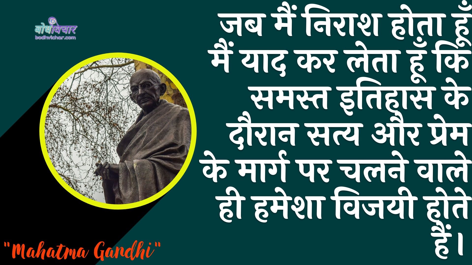 जब मैं निराश होता हूँ मैं याद कर लेता हूँ कि समस्त इतिहास के दौरान सत्य और प्रेम के मार्ग पर चलने वाले ही हमेशा विजयी होते हैं। : Jab main niraash hota hoon to main yaad kar leta hoon ki saare itihaas ke dauraan saty aur prem ke maarg par chalane vaale hee hamesha vijayee hote hain. - महात्मा गाँधी