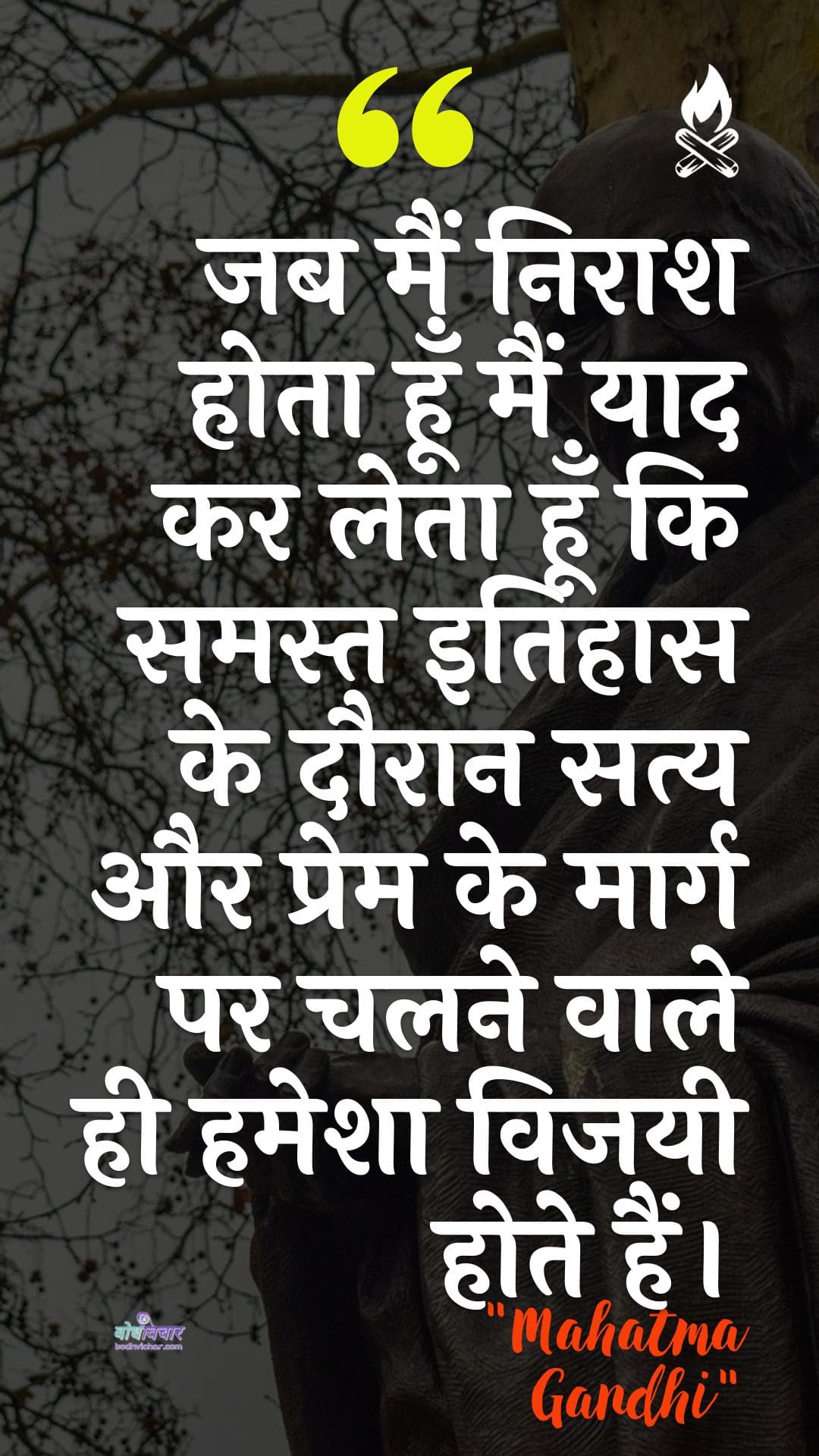 जब मैं निराश होता हूँ मैं याद कर लेता हूँ कि समस्त इतिहास के दौरान सत्य और प्रेम के मार्ग पर चलने वाले ही हमेशा विजयी होते हैं। : Jab main niraash hota hoon to main yaad kar leta hoon ki saare itihaas ke dauraan saty aur prem ke maarg par chalane vaale hee hamesha vijayee hote hain. - महात्मा गाँधी