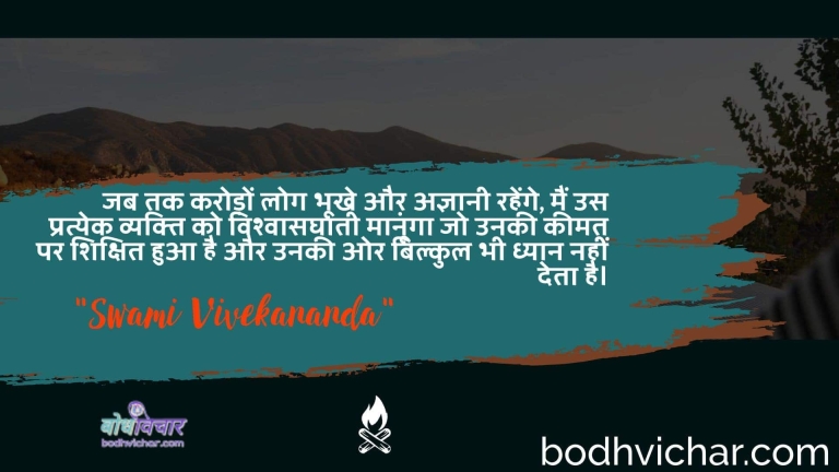जब तक करोड़ों लोग भूखे और अज्ञानी रहेंगे, मैं उस प्रत्येक व्यक्ति को विश्वासघाती मानूंगा जो उनकी कीमत पर शिक्षित हुआ है और उनकी ओर बिल्कुल भी ध्यान नहीं देता है। : Jab tak karodon log bhookhe aur agyaanee rahenge, main us pratyek vyakti ko vishvaasaghaatee maanoonga jo unakee keemat par shikshit hua hai aur unakee or bilkul bhee dhyaan nahin deta hai. - स्वामी विवेकानन्द | Swami Vivekananda
