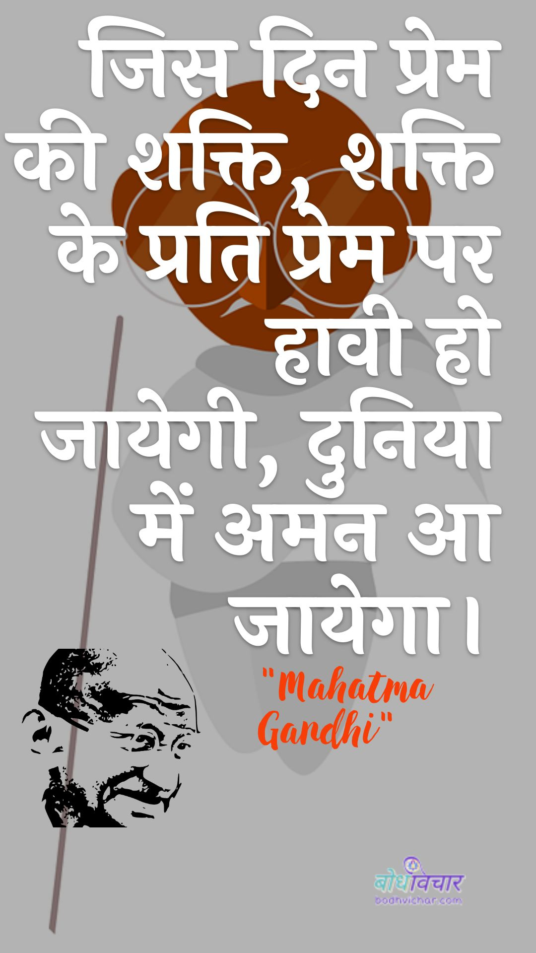 जिस दिन प्रेम की शक्ति, शक्ति के प्रति प्रेम पर हावी हो जायेगी, दुनिया में अमन आ जायेगा। : Jis din prem kee shakti, shakti ke prati prem par haavee ho jaayegee, duniya mein aman aa jaega. - महात्मा गाँधी