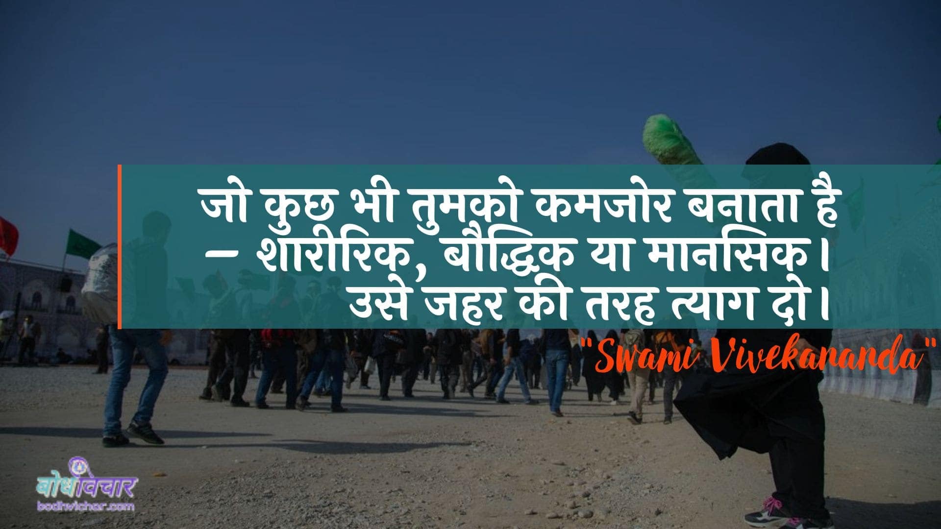 जो कुछ भी तुमको कमजोर बनाता है – शारीरिक, बौद्धिक या मानसिक। उसे जहर की तरह त्याग दो। : Jo kuchh bhee aapako kamajor banaata hai - shaareerik, bauddhik ya maanasik. use jahar kee tarah balidaan do. - स्वामी विवेकानन्द | Swami Vivekananda