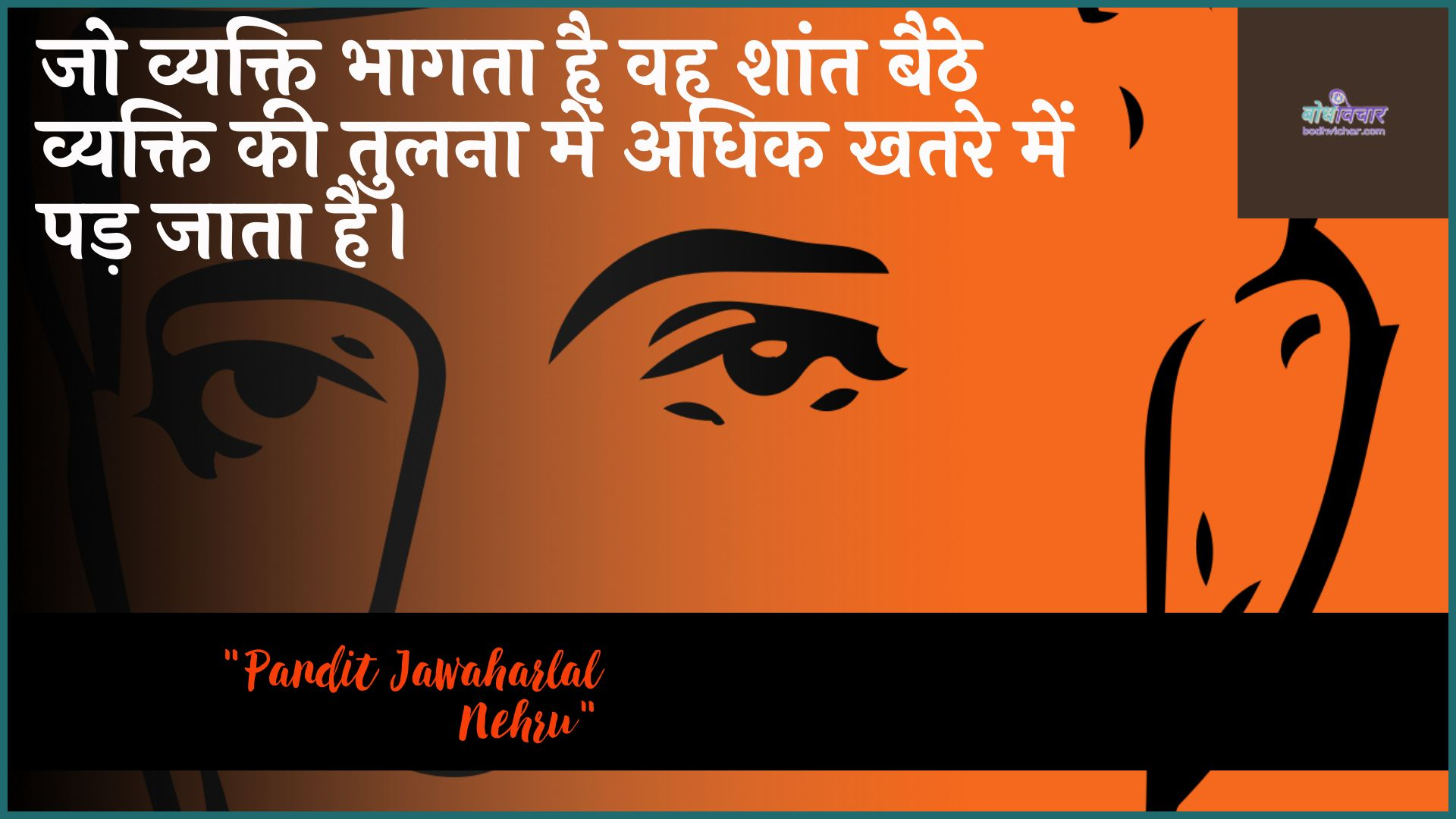 जो व्यक्ति भागता है वह शांत बैठे व्यक्ति की तुलना में अधिक खतरे में पड़ जाता है। : Jo vyakti bhaagata hai vah shaant baithe vyakti kee tulana mein adhik khatare mein pad jaata hai. - जवाहरलाल नेहरू