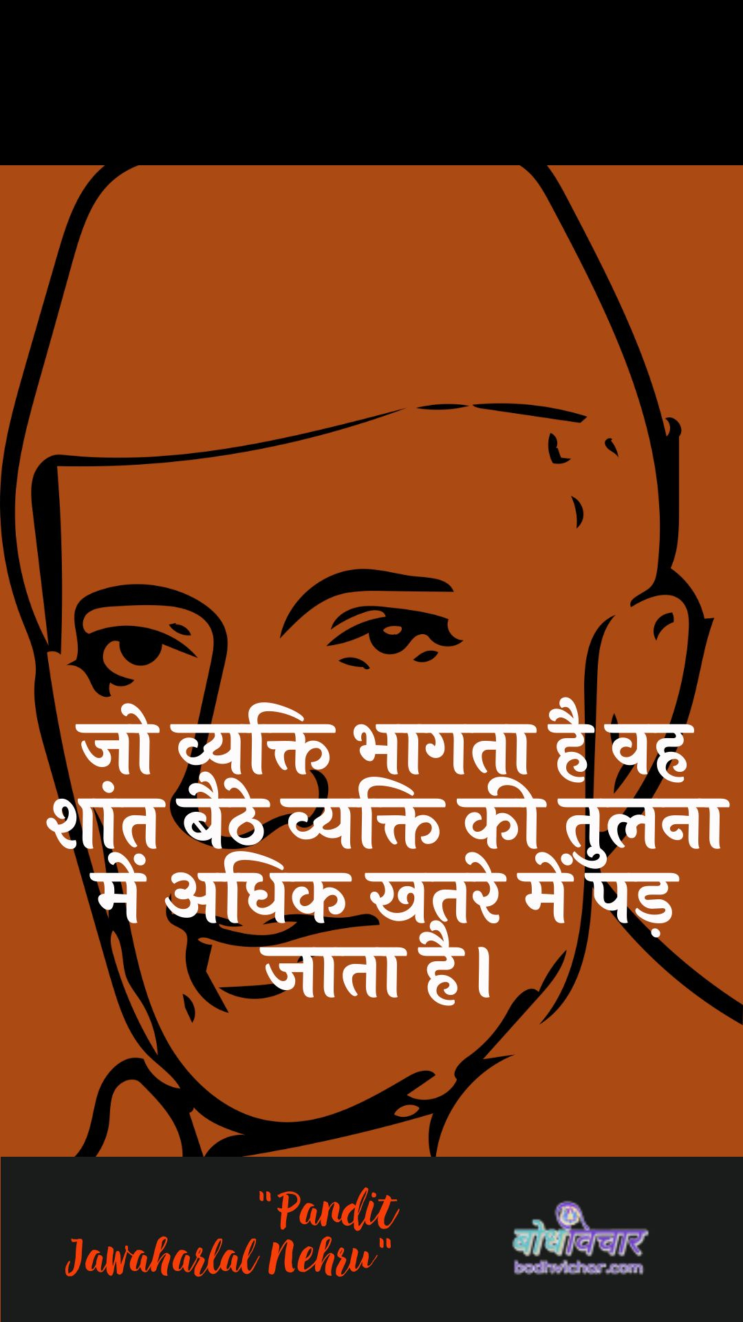 जो व्यक्ति भागता है वह शांत बैठे व्यक्ति की तुलना में अधिक खतरे में पड़ जाता है। : Jo vyakti bhaagata hai vah shaant baithe vyakti kee tulana mein adhik khatare mein pad jaata hai. - जवाहरलाल नेहरू