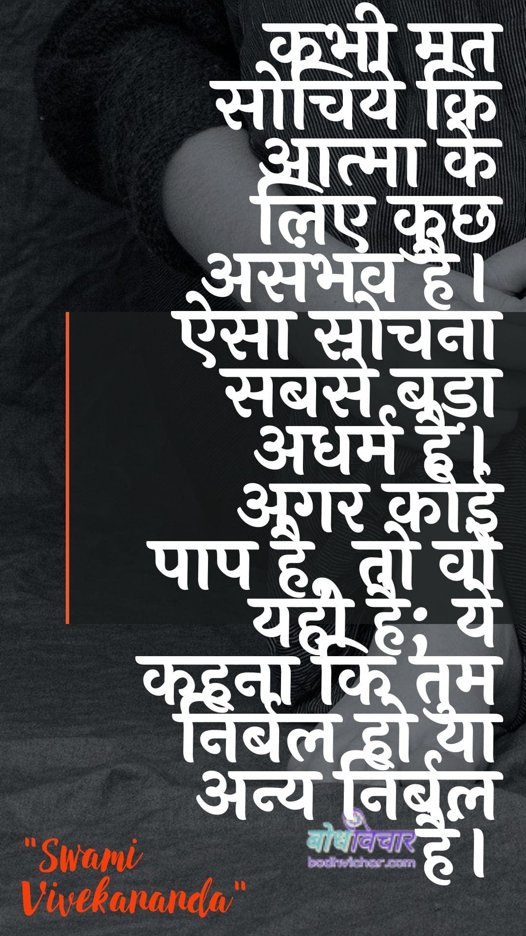 कभी मत सोचिये कि आत्मा के लिए कुछ असंभव है। ऐसा सोचना सबसे बड़ा अधर्म है। अगर कोई पाप है, तो वो यही है; ये कहना कि तुम निर्बल हो या अन्य निर्बल हैं। : Kabhee mat sochie ki aatma ke lie kuchh asambhav hai. aisa sochana sabase bada adharm hai. agar koee paap nahin hai, to vah yahee hai; ye kahate hain ki aap nirbal ho ya any nirbal hain. - स्वामी विवेकानन्द | Swami Vivekananda