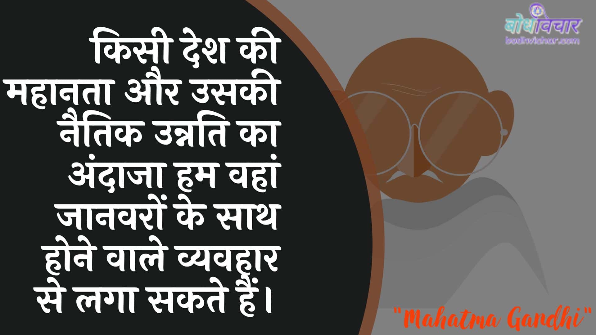 किसी देश की महानता और उसकी नैतिक उन्नति का अंदाजा हम वहां जानवरों के साथ होने वाले व्यवहार से लगा सकते हैं। : Kisee desh kee mahaanata aur usakee naitik unnati ka andaaja ham vahaan jaanavaron ke saath hone vaale vyavahaar se laga sakate hain. - महात्मा गाँधी