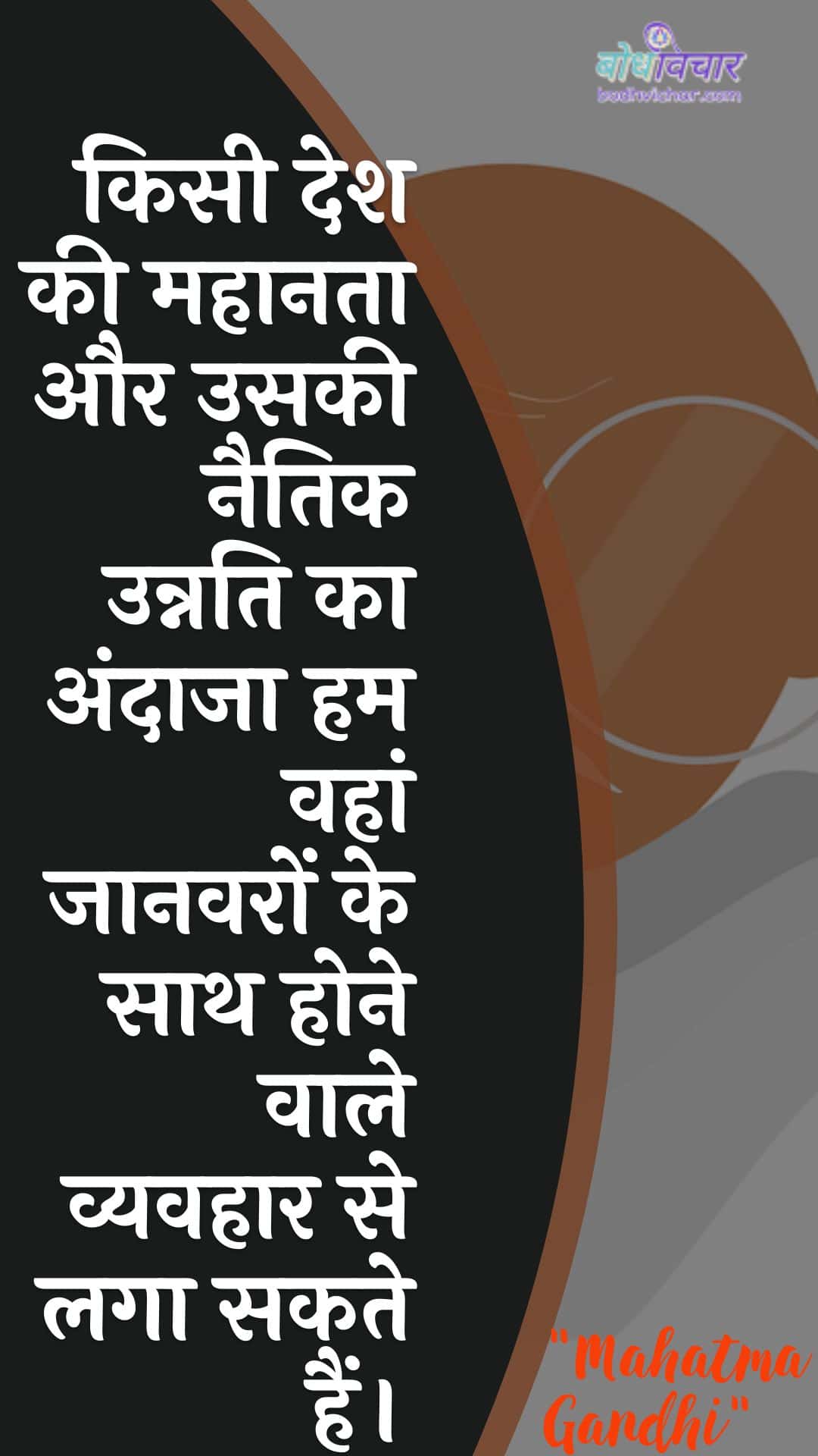 किसी देश की महानता और उसकी नैतिक उन्नति का अंदाजा हम वहां जानवरों के साथ होने वाले व्यवहार से लगा सकते हैं। : Kisee desh kee mahaanata aur usakee naitik unnati ka andaaja ham vahaan jaanavaron ke saath hone vaale vyavahaar se laga sakate hain. - महात्मा गाँधी