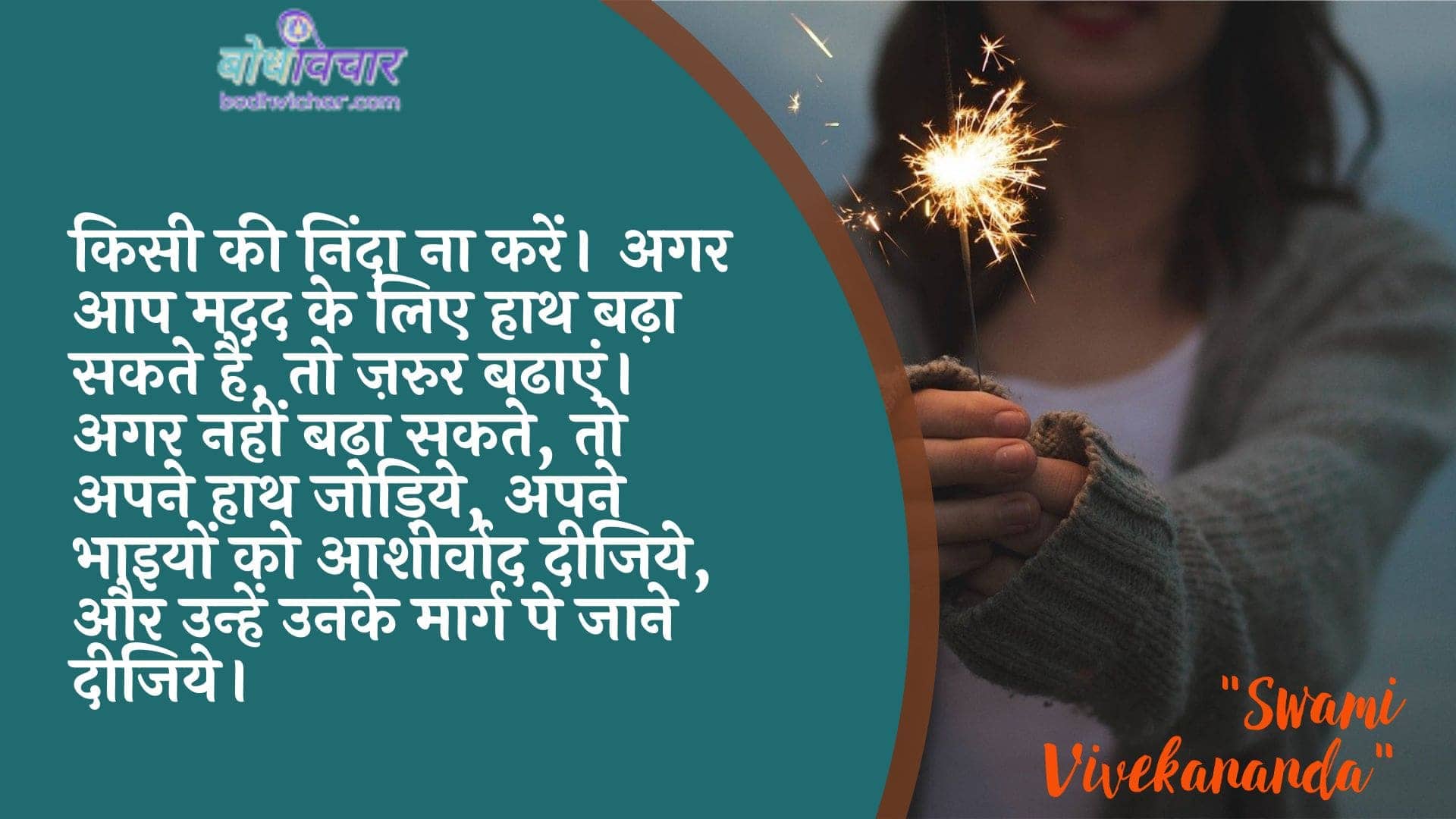 किसी की निंदा ना करें। अगर आप मदद के लिए हाथ बढ़ा सकते हैं, तो ज़रुर बढाएं। अगर नहीं बढ़ा सकते, तो अपने हाथ जोड़िये, अपने भाइयों को आशीर्वाद दीजिये, और उन्हें उनके मार्ग पे जाने दीजिये। : Kisee kee ninda na karen. agar aap madad ke lie haath utha sakate hain, to zaroor badhaen hain. agar nahin utha sakate, to apane haath jodiye, apane sainikon ko aasheervaad den, aur unhen unake maarg pe jaane den. - स्वामी विवेकानन्द | Swami Vivekananda