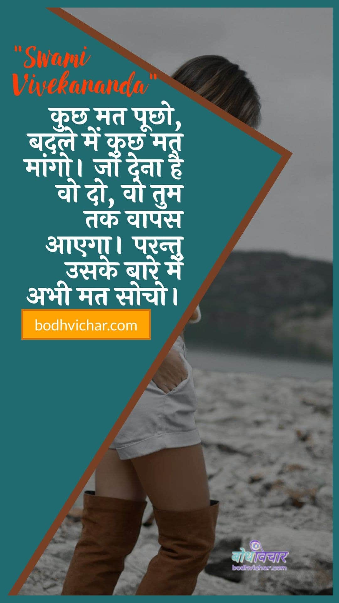 कुछ मत पूछो, बदले में कुछ मत मांगो। जो देना है वो दो, वो तुम तक वापस आएगा। परन्तु उसके बारे में अभी मत सोचो। : Kuchh mat poochho, kuchh mat maango. jo dena hai vo do, vo tum tak vaapas aa jaegee. lekin usake baare mein abhee tak kuchh nahin pata hai. - स्वामी विवेकानन्द | Swami Vivekananda