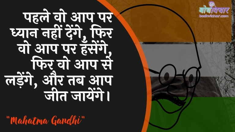 पहले वो आप पर ध्यान नहीं देंगे, फिर वो आप पर हँसेंगे, फिर वो आप से लड़ेंगे, और तब आप जीत जायेंगे। : Pahale vo tum par dhyaan nahin denge, phir vo tum par hansenge, phir vo tum se ladenge, aur phir tum jeet jaoge. - महात्मा गाँधी