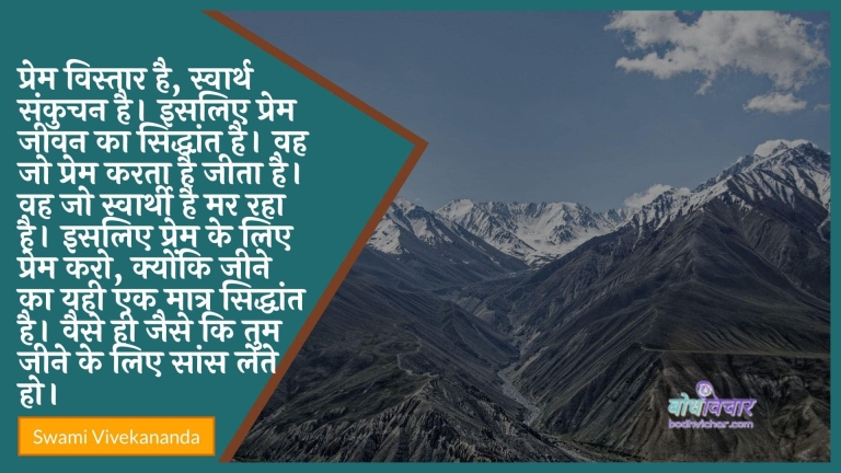 प्रेम विस्तार है, स्वार्थ संकुचन है। इसलिए प्रेम जीवन का सिद्धांत है। वह जो प्रेम करता है जीता है। वह जो स्वार्थी है मर रहा है। इसलिए प्रेम के लिए प्रेम करो, क्योंकि जीने का यही एक मात्र सिद्धांत है। वैसे ही जैसे कि तुम जीने के लिए सांस लेते हो। : Prem vistaar hai, aatm sankuchan hai. isalie prem jeevan ka siddhaant hai. vah jo prem karata hai jeeta hai. vah jo svaarthee hai mar raha hai. isalie prem ke lie prem karo, kyonki jeene ka yahee ek maatr siddhaant hai. vaise hee jaise ki tum jeene ke lie saans lete ho. - स्वामी विवेकानन्द | Swami Vivekananda