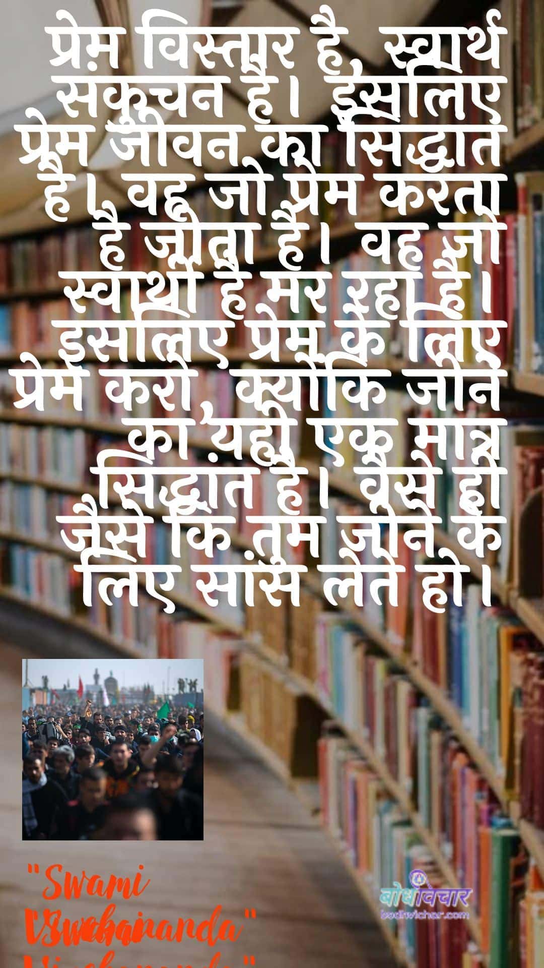 प्रेम विस्तार है, स्वार्थ संकुचन है। इसलिए प्रेम जीवन का सिद्धांत है। वह जो प्रेम करता है जीता है। वह जो स्वार्थी है मर रहा है। इसलिए प्रेम के लिए प्रेम करो, क्योंकि जीने का यही एक मात्र सिद्धांत है। वैसे ही जैसे कि तुम जीने के लिए सांस लेते हो। : Prem vistaar hai, aatm sankuchan hai. isalie prem jeevan ka siddhaant hai. vah jo prem karata hai jeeta hai. vah jo svaarthee hai mar raha hai. isalie prem ke lie prem karo, kyonki jeene ka yahee ek maatr siddhaant hai. vaise hee jaise ki tum jeene ke lie saans lete ho. - स्वामी विवेकानन्द | Swami Vivekananda