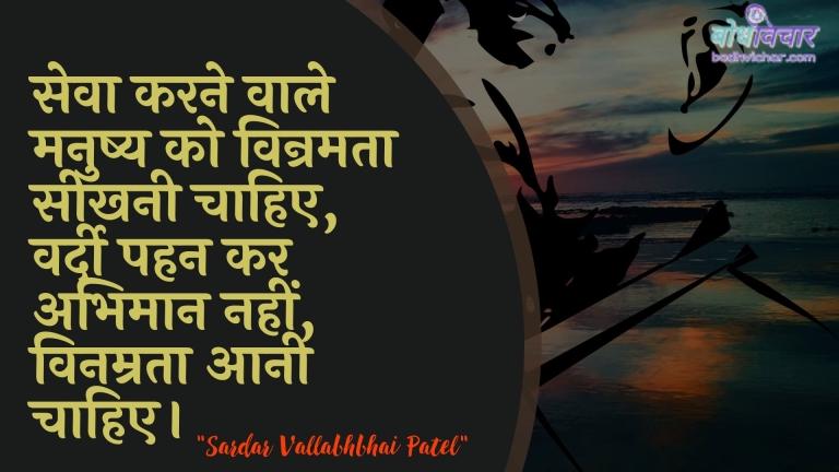 सेवा करने वाले मनुष्य को विन्रमता सीखनी चाहिए, वर्दी पहन कर अभिमान नहीं, विनम्रता आनी चाहिए। : Seva karane vaale manushy ko vinramata seekhanee chaahie, vardee pahan kar abhimaan nahin, vinamrata se aanee chaahie. - सरदार वल्लभ भाई पटेल | Sardar Vallabhbhai Patel