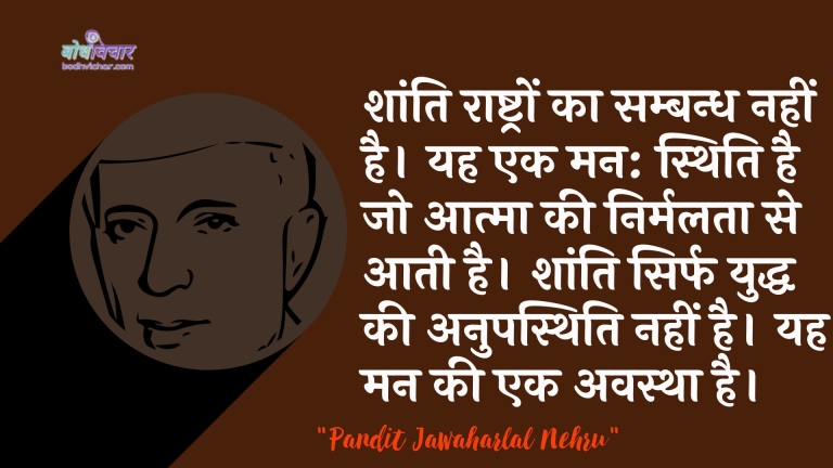 शांति राष्ट्रों का सम्बन्ध नहीं है। यह एक मन: स्थिति है जो आत्मा की निर्मलता से आती है। शांति सिर्फ युद्ध की अनुपस्थिति नहीं है। यह मन की एक अवस्था है। : Shaanti raashtron ka sambandh nahin hai. yah ek man: sthiti hai jo aatma kee nirmalata se aatee hai. shaanti sirph yuddh kee anupasthiti nahin hai. yah man kee ek avastha hai. - जवाहरलाल नेहरू