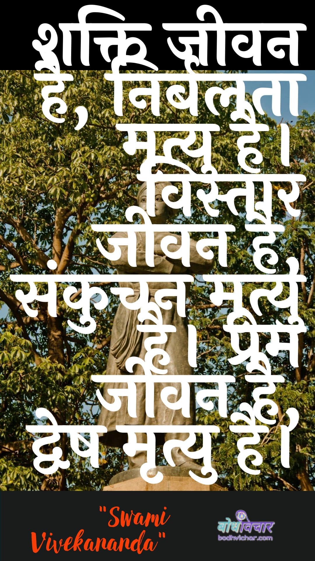 शक्ति जीवन है, निर्बलता मृत्यु है। विस्तार जीवन है, संकुचन मृत्यु है। प्रेम जीवन है, द्वेष मृत्यु है। : Shakti jeevan hai, nirbalata mrtyu hai. vistaar jeevan hai, sankuchan mrtyu hai. prem jeevan hai, dvesh mrtyu hai. - स्वामी विवेकानन्द | Swami Vivekananda