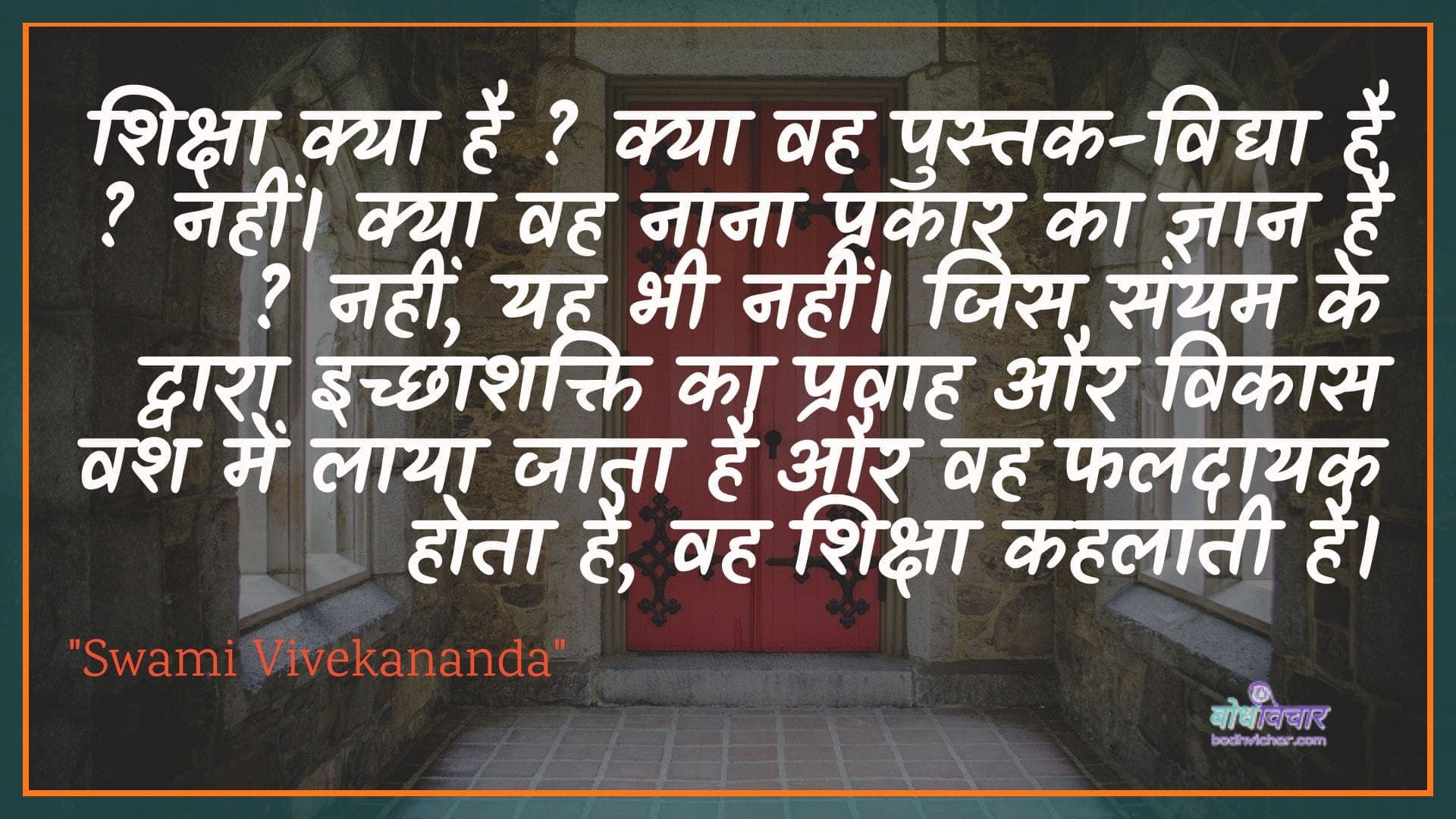 शिक्षा क्या है ? क्या वह पुस्तक-विद्या है ? नहीं। क्या वह नाना प्रकार का ज्ञान है ? नहीं, यह भी नहीं। जिस संयम के द्वारा इच्छाशक्ति का प्रवाह और विकास वश में लाया जाता है और वह फलदायक होता है, वह शिक्षा कहलाती है। : Shiksha kya hai? vah kya pustak-vidya hai? nahin hai. kya vah naana prakaar ka gyaan hai? nahin, yah bhee nahin. jis sanyam ke dvaara ichchhaashakti ka pravaah aur vikaas vash mein laaya jaata hai aur vah phaladaayee hota hai, vah shiksha kahalaatee hai. - स्वामी विवेकानन्द | Swami Vivekananda