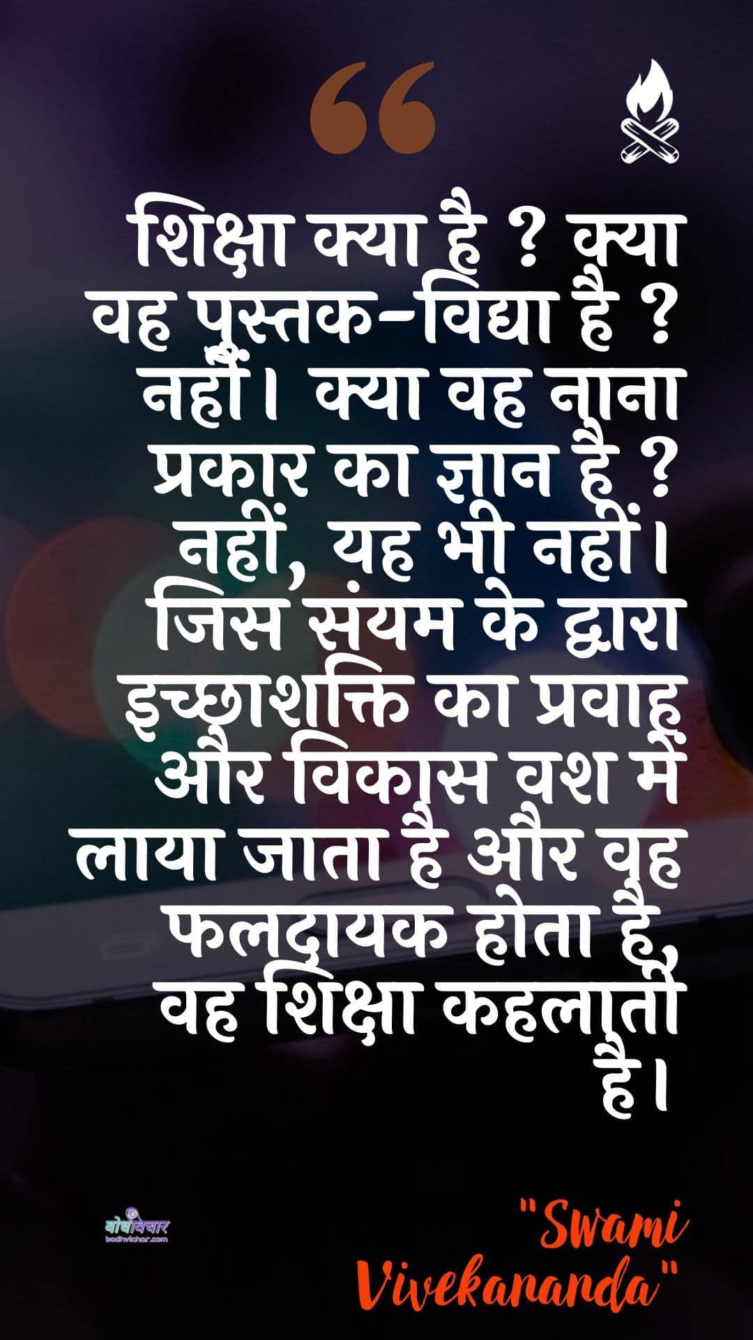 शिक्षा क्या है ? क्या वह पुस्तक-विद्या है ? नहीं। क्या वह नाना प्रकार का ज्ञान है ? नहीं, यह भी नहीं। जिस संयम के द्वारा इच्छाशक्ति का प्रवाह और विकास वश में लाया जाता है और वह फलदायक होता है, वह शिक्षा कहलाती है। : Shiksha kya hai? vah kya pustak-vidya hai? nahin hai. kya vah naana prakaar ka gyaan hai? nahin, yah bhee nahin. jis sanyam ke dvaara ichchhaashakti ka pravaah aur vikaas vash mein laaya jaata hai aur vah phaladaayee hota hai, vah shiksha kahalaatee hai. - स्वामी विवेकानन्द | Swami Vivekananda